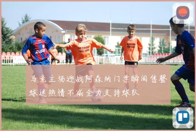 马竞主场迎战阿森纳门票瞬间售罄球迷热情不减全力支持球队