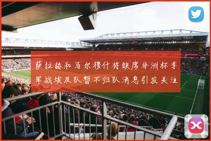 萨拉赫和马尔穆什将缺席非洲杯季军战埃及队暂不归队消息引发关注