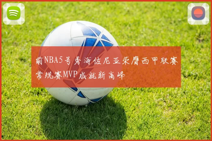 前NBA5号秀海佐尼亚荣膺西甲联赛常规赛MVP成就新高峰