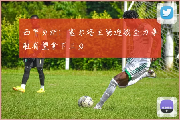 西甲分析：塞尔塔主场迎战全力争胜有望拿下三分