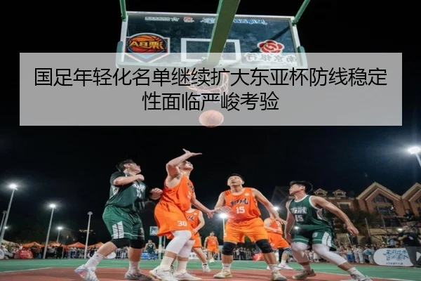 国足年轻化名单继续扩大东亚杯防线稳定性面临严峻考验 | MKsports